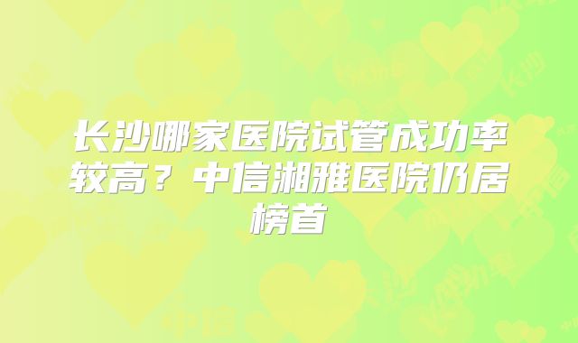 长沙哪家医院试管成功率较高？中信湘雅医院仍居榜首
