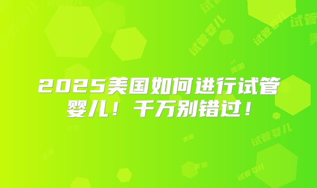 2025美国如何进行试管婴儿!千万别错过!