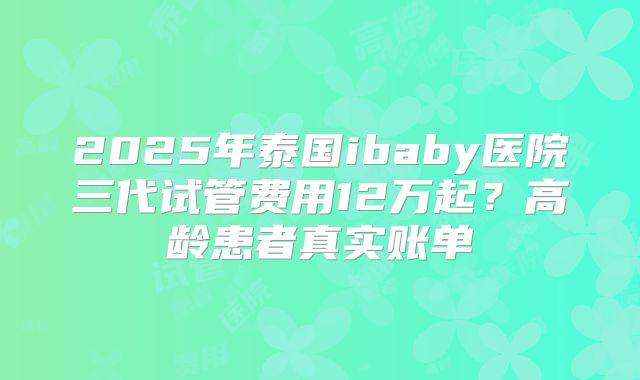 2025年泰国ibaby医院三代试管费用12万起？高龄患者真实账单