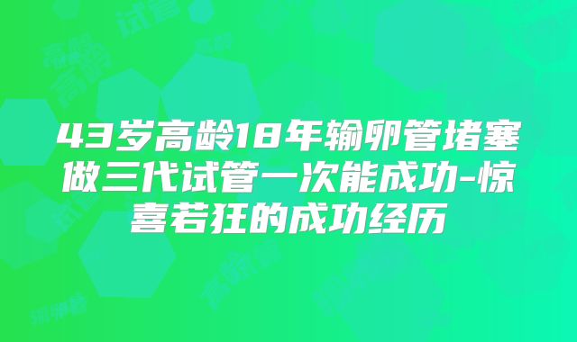 43岁高龄18年输卵管堵塞做三代试管一次能成功-惊喜若狂的成功经历