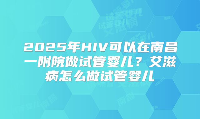 2025年HIV可以在南昌一附院做试管婴儿?艾滋病怎么做试管婴儿