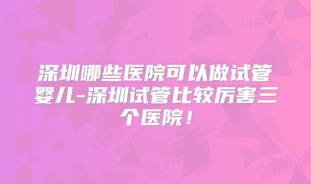 深圳哪些医院可以做试管婴儿-深圳试管比较厉害三个医院！