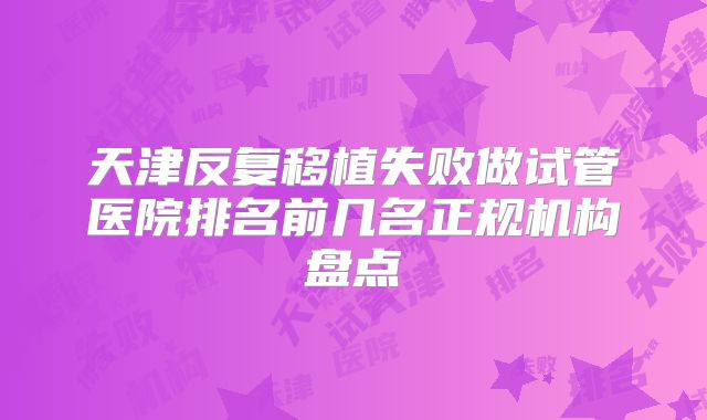天津反复移植失败做试管医院排名前几名正规机构盘点