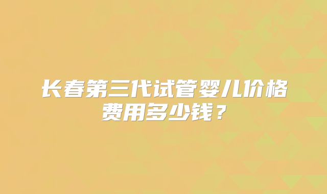 长春第三代试管婴儿价格费用多少钱？