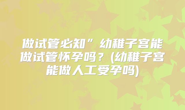 做试管必知”幼稚子宫能做试管怀孕吗？(幼稚子宫能做人工受孕吗)