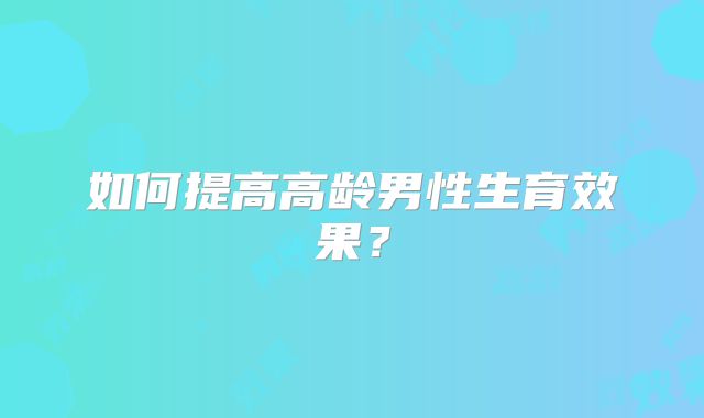 如何提高高龄男性生育效果?