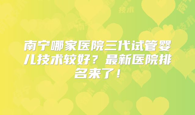 南宁哪家医院三代试管婴儿技术较好?最新医院排名来了!
