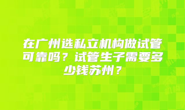 在广州选私立机构做试管可靠吗？试管生子需要多少钱苏州？