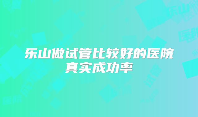 乐山做试管比较好的医院真实成功率