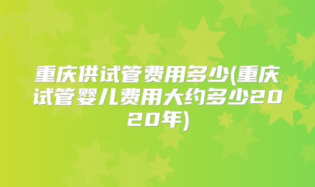 重庆供试管费用多少(重庆试管婴儿费用大约多少2020年)