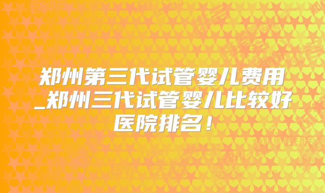 郑州第三代试管婴儿费用_郑州三代试管婴儿比较好医院排名！