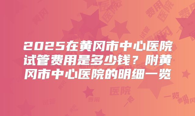 2025在黄冈市中心医院试管费用是多少钱?附黄冈市中心医院的明细一览