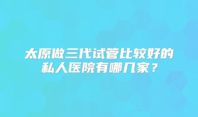太原做三代试管比较好的私人医院有哪几家?