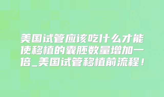 美国试管应该吃什么才能使移植的囊胚数量增加一倍_美国试管移植前流程！