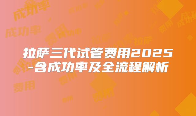 拉萨三代试管费用2025-含成功率及全流程解析