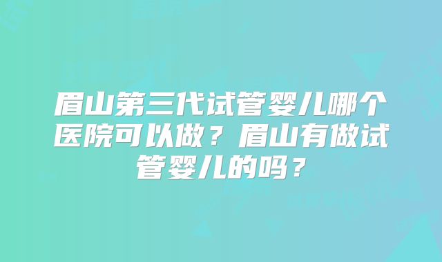 眉山第三代试管婴儿哪个医院可以做?眉山有做试管婴儿的吗?