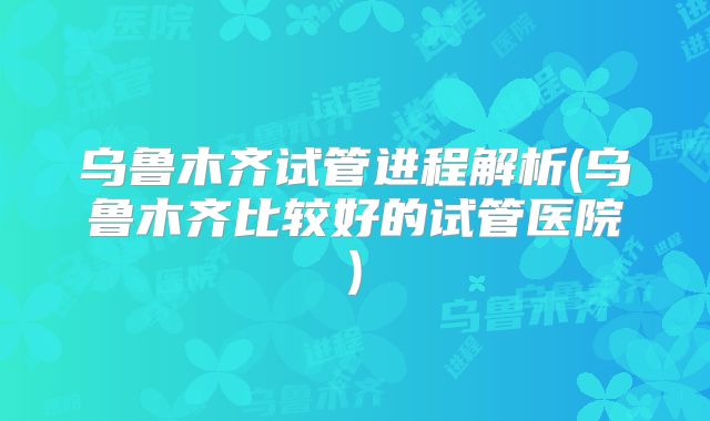 乌鲁木齐试管进程解析(乌鲁木齐比较好的试管医院)