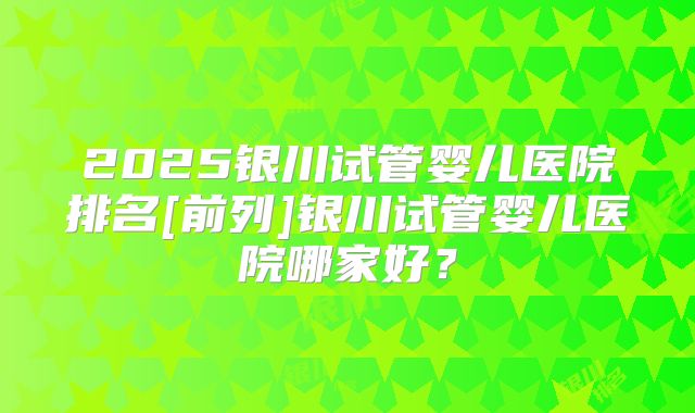 2025银川试管婴儿医院排名[前列]银川试管婴儿医院哪家好？