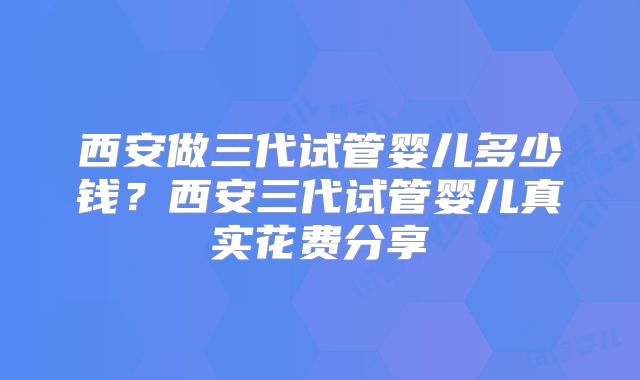 西安做三代试管婴儿多少钱?西安三代试管婴儿真实花费分享