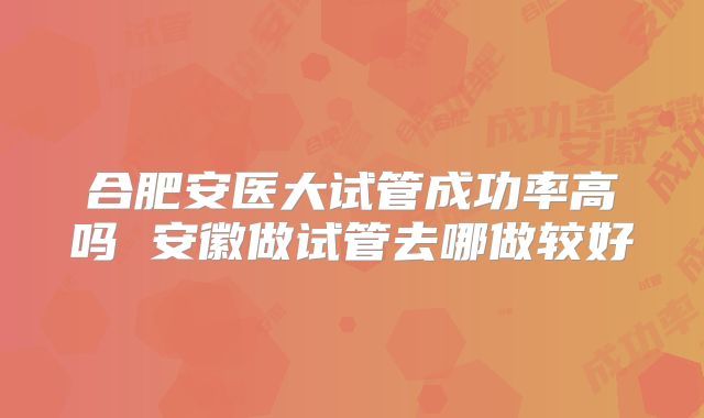 合肥安医大试管成功率高吗 安徽做试管去哪做较好