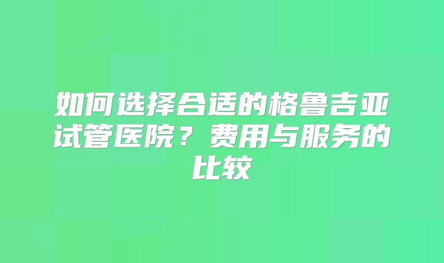 如何选择合适的格鲁吉亚试管医院?费用与服务的比较