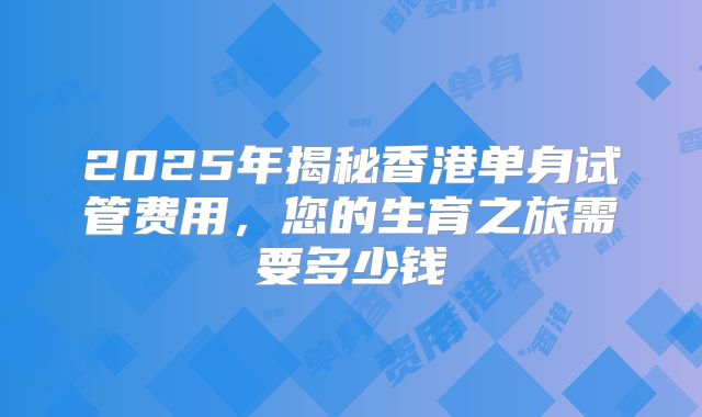 2025年揭秘香港单身试管费用，您的生育之旅需要多少钱