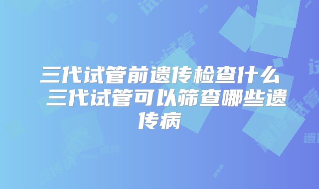 三代试管前遗传检查什么 三代试管可以筛查哪些遗传病