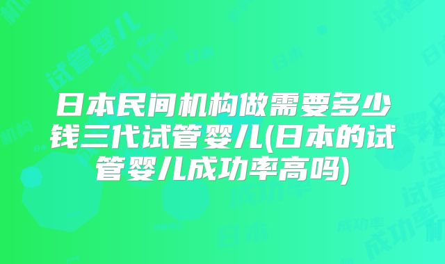 日本民间机构做需要多少钱三代试管婴儿(日本的试管婴儿成功率高吗)