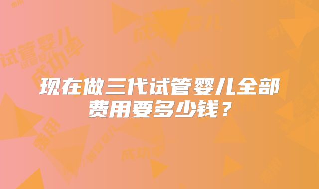现在做三代试管婴儿全部费用要多少钱?