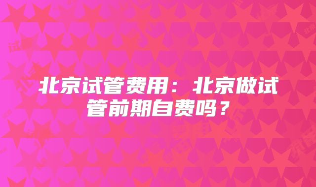 北京试管费用：北京做试管前期自费吗？
