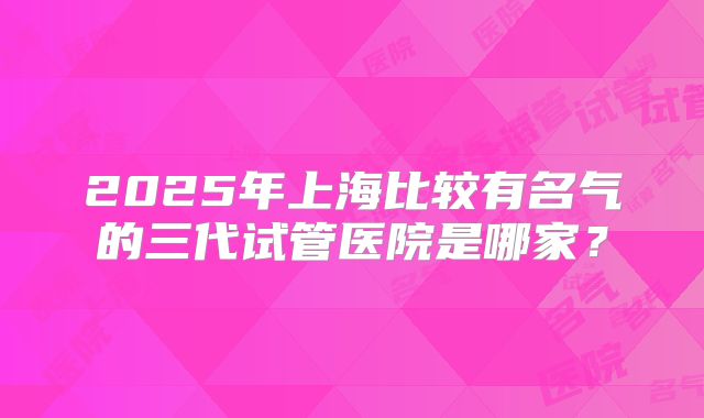 2025年上海比较有名气的三代试管医院是哪家？