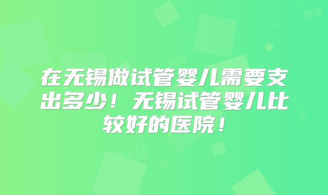 在无锡做试管婴儿需要支出多少！无锡试管婴儿比较好的医院！