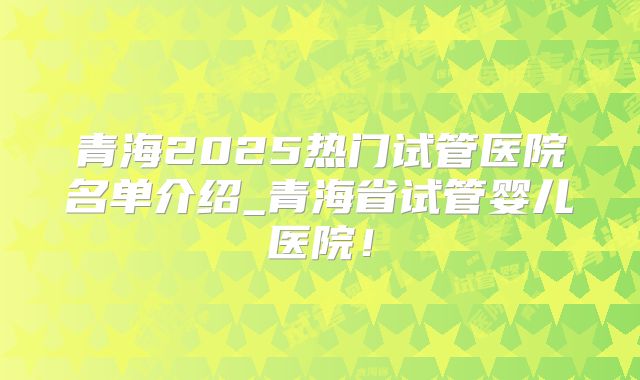 青海2025热门试管医院名单介绍_青海省试管婴儿医院！