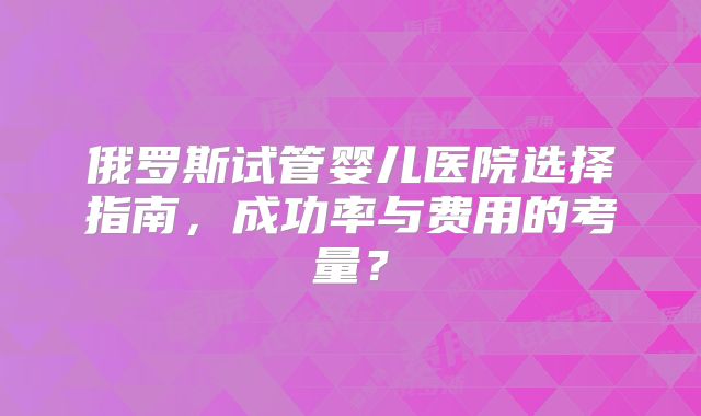 俄罗斯试管婴儿医院选择指南,成功率与费用的考量?