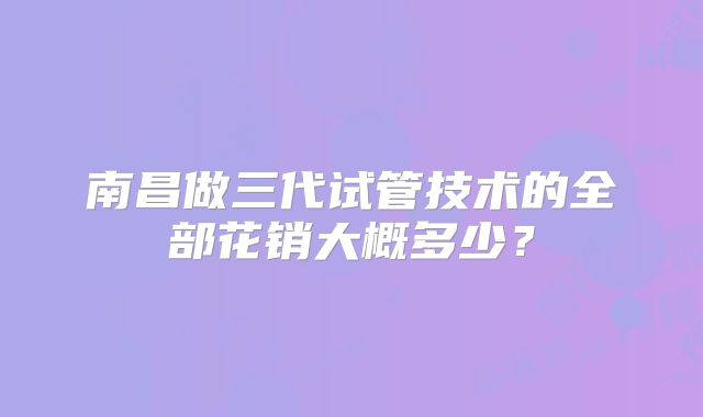 南昌做三代试管技术的全部花销大概多少?