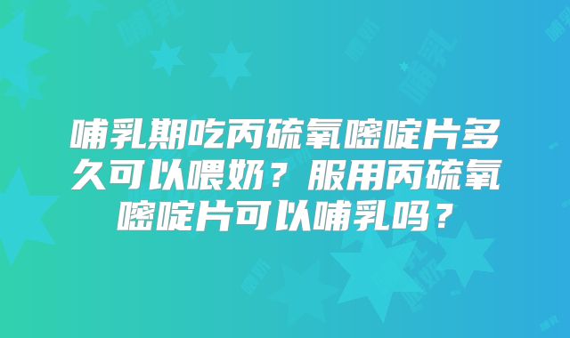 哺乳期吃丙硫氧嘧啶片多久可以喂奶?服用丙硫氧嘧啶片可以哺乳吗?