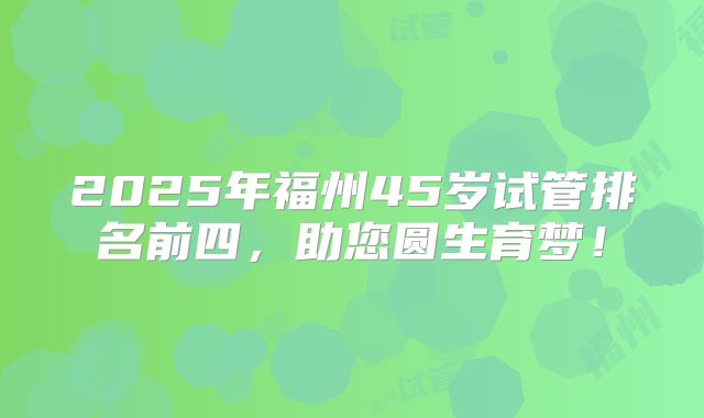 2025年福州45岁试管排名前四，助您圆生育梦！