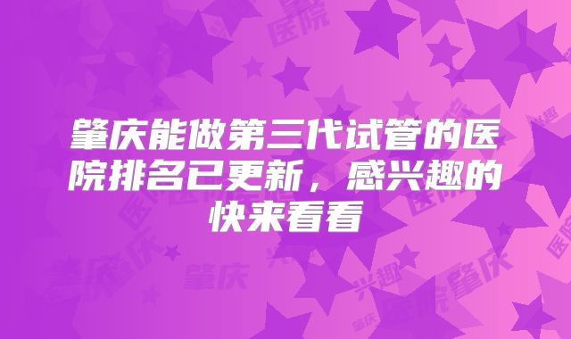 肇庆能做第三代试管的医院排名已更新，感兴趣的快来看看