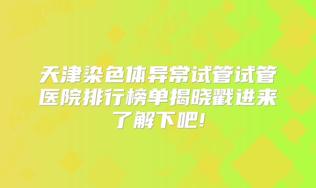 天津染色体异常试管试管医院排行榜单揭晓戳进来了解下吧!
