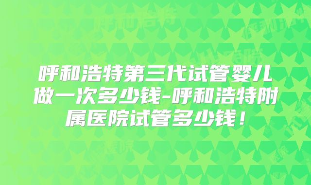 呼和浩特第三代试管婴儿做一次多少钱-呼和浩特附属医院试管多少钱！