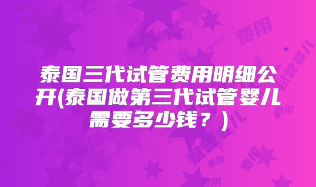泰国三代试管费用明细公开(泰国做第三代试管婴儿需要多少钱？)