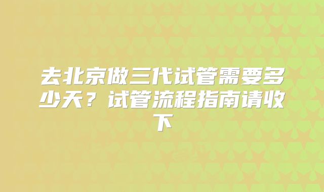 去北京做三代试管需要多少天？试管流程指南请收下