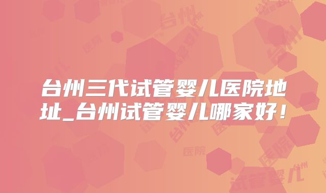 台州三代试管婴儿医院地址_台州试管婴儿哪家好！
