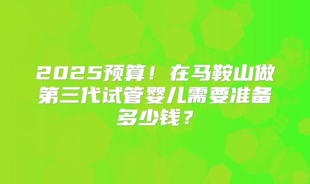 2025预算！在马鞍山做第三代试管婴儿需要准备多少钱？