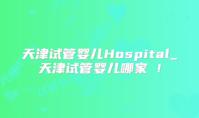 天津试管婴儿Hospital_天津试管婴儿哪家奿!
