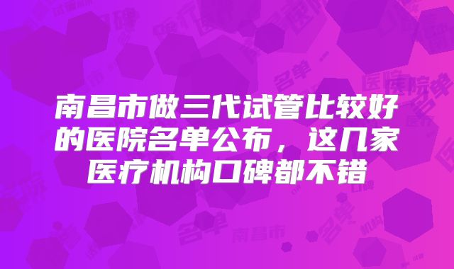 南昌市做三代试管比较好的医院名单公布，这几家医疗机构口碑都不错