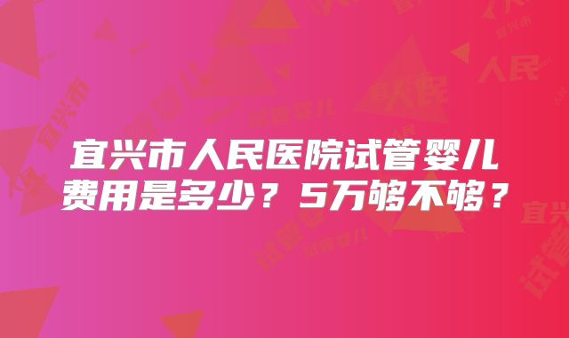 宜兴市人民医院试管婴儿费用是多少?5万够不够?