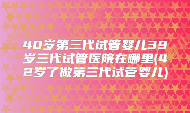 40岁第三代试管婴儿39岁三代试管医院在哪里(42岁了做第三代试管婴儿)