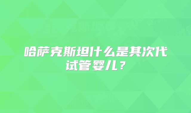 哈萨克斯坦什么是其次代试管婴儿?