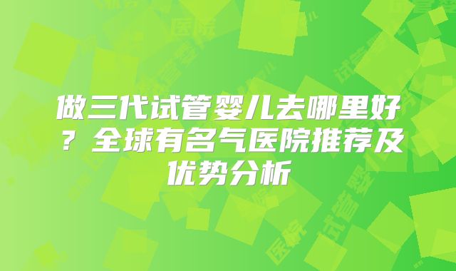 做三代试管婴儿去哪里好?全球有名气医院推荐及优势分析